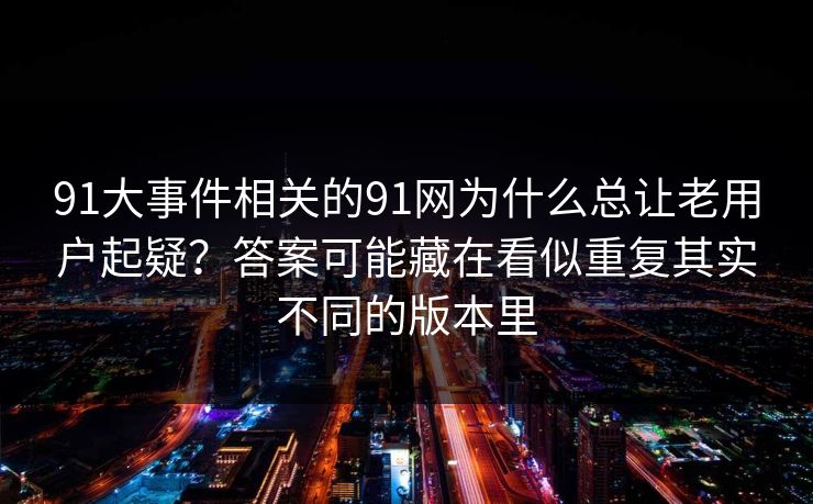 详细阅读:91大事件相关的91网为什么总让老用户起疑?答案可能藏在看似重复其实不同的版本里 91大事件相关的91网为什么总让老用户起疑?答案可能藏在看似重复其实不同的版本里